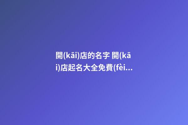 開(kāi)店的名字 開(kāi)店起名大全免費(fèi)取名大全